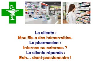 Retrouvez les meilleurs diaporamas PPS
d’humour et de divertissement sur
http://www.diaporamas-a-la-con.com
 La cliente :La cliente :
Mon fils a des hémorroïdes.Mon fils a des hémorroïdes. 
Le pharmacien :Le pharmacien :
Internes ou externes ?Internes ou externes ?
La cliente réponds :La cliente réponds :
Euh… demi-pensionnaire !Euh… demi-pensionnaire !
 