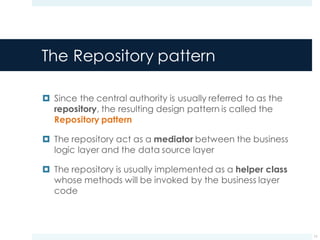 The Repository pattern
¤ Since the central authority is usually referred to as the
repository, the resulting design pattern is called the
Repository pattern
¤ The repository act as a mediator between the business
logic layer and the data source layer
¤ The repository is usually implemented as a helper class
whose methods will be invoked by the business layer
code
11
 