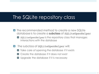 The SQLite repository class
¤ The recommended method to create a new SQLite
database is to create a subclass of SQLiteOpenHelper
¤ SQLiteOpenHelper is the repository class that manages
interactions with the database
¤ The subclass of SQLiteOpenHelper will:
¤ Take care of opening the database if it exists
¤ Create the database if it does not exist
¤ Upgrade the database if it is necessary
12
 
