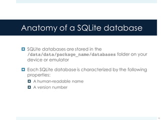 Anatomy of a SQLite database
¤ SQLite databases are stored in the
/data/data/package_name/databases folder on your
device or emulator
¤ Each SQLite database is characterized by the following
properties:
¤ A human-readable name
¤ A version number
15
 