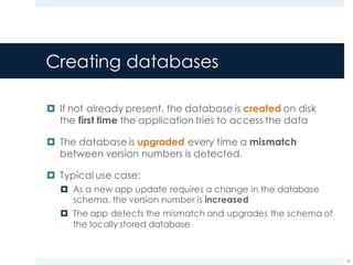 Creating databases
¤ If not already present, the database is created on disk
the first time the application tries to access the data
¤ The database is upgraded every time a mismatch
between version numbers is detected.
¤ Typical use case:
¤ As a new app update requires a change in the database
schema, the version number is increased
¤ The app detects the mismatch and upgrades the schema of
the locally stored database
16
 