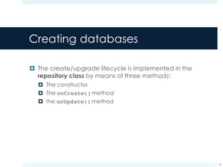 Creating databases
¤ The create/upgrade lifecycle is implemented in the
repository class by means of three methods:
¤ The constructor
¤ The onCreate() method
¤ the onUpdate() method
18
 