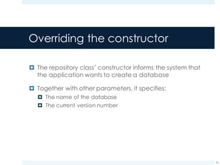 Overriding the constructor
¤ The repository class’ constructor informs the system that
the application wants to create a database
¤ Together with other parameters, it specifies:
¤ The name of the database
¤ The current version number
20
 