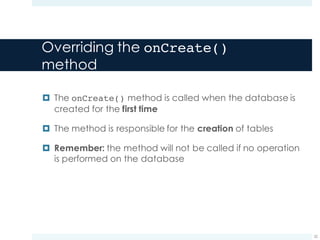 Overriding the onCreate()
method
¤ The onCreate() method is called when the database is
created for the first time
¤ The method is responsible for the creation of tables
¤ Remember: the method will not be called if no operation
is performed on the database
22
 