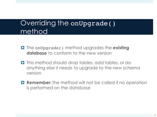 Overriding the onUpgrade()
method
¤ The onUpgrade() method upgrades the existing
database to conform to the new version
¤ This method should drop tables, add tables, or do
anything else it needs to upgrade to the new schema
version
¤ Remember: the method will not be called if no operation
is performed on the database
24
 