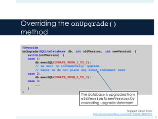 Overriding the onUpgrade()
method
25
Snippet taken from:
http://stackoverflow.com/a/8133640/1849221
The database is upgraded from
oldVersion to newVersion by
cascading upgrade statement
 