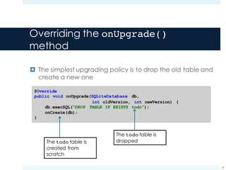 Overriding the onUpgrade()
method
¤ The simplest upgrading policy is to drop the old table and
create a new one
26
The todo table is
droppedThe todo table is
created from
scratch
 
