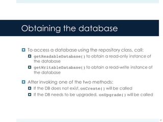 Obtaining the database
¤ To access a database using the repository class, call:
¤ getReadableDatabase() to obtain a read-only instance of
the database
¤ getWritableDatabase() to obtain a read-write instance of
the database
¤ After invoking one of the two methods:
¤ If the DB does not exist, onCreate() will be called
¤ If the DB needs to be upgraded, onUpgrade() will be called
27
 