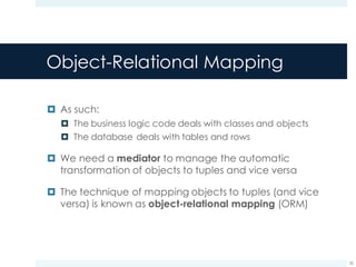 Object-Relational Mapping
¤ As such:
¤ The business logic code deals with classes and objects
¤ The database deals with tables and rows
¤ We need a mediator to manage the automatic
transformation of objects to tuples and vice versa
¤ The technique of mapping objects to tuples (and vice
versa) is known as object-relational mapping (ORM)
32
 