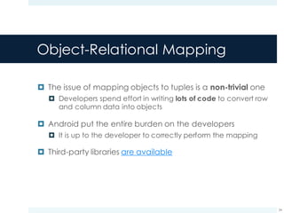 Object-Relational Mapping
¤ The issue of mapping objects to tuples is a non-trivial one
¤ Developers spend effort in writing lots of code to convert row
and column data into objects
¤ Android put the entire burden on the developers
¤ It is up to the developer to correctly perform the mapping
¤ Third-party libraries are available
34
 