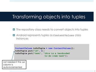 Transforming objects into tuples
¤ The repository class needs to convert objects into tuples
¤ Android represents tuples as ContentValues class
instances
36
not needed if the id
column is
auto-incremented
 