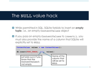 The NULL value hack
¤ While permitted in SQL, SQLite forbids to insert an empty
tuple, i.e., an empty ContentValues object
¤ If you pass an empty ContentValues to insert(), you
must also provide the name of a column that SQLite will
explicitly set to NULL
38
Name of the
column that
will be set to
NULL
just pass null if you
know that the
ContentValues is
not empty
 