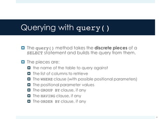 Querying with query()
¤ The query() method takes the discrete pieces of a
SELECT statement and builds the query from them.
¤ The pieces are:
¤ the name of the table to query against
¤ The list of columns to retrieve
¤ The WHERE clause (with possible positional parameters)
¤ The positional parameter values
¤ The GROUP BY clause, if any
¤ The HAVING clause, if any
¤ The ORDER BY clause, if any
41
 