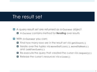The result set
¤ A query result set are returned as a Cursor object
¤ A Cursor contains method for iterating over results
¤ With a Cursor you can:
¤ Find how many rows are in the result set via getCount()
¤ Iterate over the tuples via moveToFirst(), moveToNext()
and isAfterLast()
¤ Re-execute the query that created the cursor via requery()
¤ Release the cursor’s resources via close()
43
 
