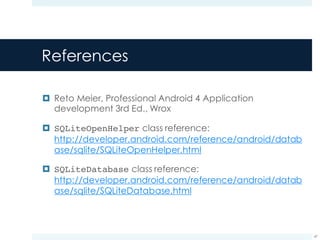 References
¤ Reto Meier, Professional Android 4 Application
development 3rd Ed., Wrox
¤ SQLiteOpenHelper class reference:
http://developer.android.com/reference/android/datab
ase/sqlite/SQLiteOpenHelper.html
¤ SQLiteDatabase class reference:
http://developer.android.com/reference/android/datab
ase/sqlite/SQLiteDatabase.html
47
 