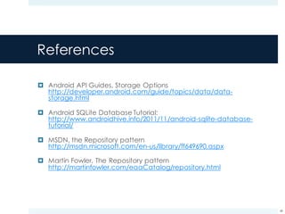 References
¤ Android API Guides, Storage Options
http://developer.android.com/guide/topics/data/data-
storage.html
¤ Android SQLite Database Tutorial:
http://www.androidhive.info/2011/11/android-sqlite-database-
tutorial/
¤ MSDN, the Repository pattern
http://msdn.microsoft.com/en-us/library/ff649690.aspx
¤ Martin Fowler, The Repository pattern
http://martinfowler.com/eaaCatalog/repository.html
48
 