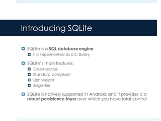 Introducing SQLite
¤ SQLite is a SQL databaseengine
¤ It is implemented as a C library
¤ SQLite’s main features:
¤ Open-source
¤ Standard-compliant
¤ Lightweight
¤ Single-tier
¤ SQLite is natively supported in Android, and it provides a a
robust persistence layer over which you have total control
6
 