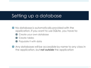 Setting up a database
¤ No database is automatically provided with the
application, If you want to use SQLite, you have to:
¤ Create your own database
¤ Create tables
¤ Populate it with data
¤ Any databases will be accessible by name to any class in
the application, but not outside the application
7
 
