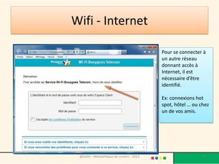 Wifi - Internet

                                           Pour se connecter à
                                           un autre réseau
                                           donnant accès à
                                           Internet, il est
                                           nécessaire d’être
                                           identifié.

                                           Ex: connexions hot
                                           spot, hôtel … ou chez
                                           un de vos amis.




 @telier - Médiathèque de Lorient - 2013                    11
 