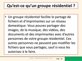 Qu’est-ce qu’un groupe résidentiel ?

• Un groupe résidentiel facilite le partage de
  fichiers et d’imprimantes sur un réseau
  domestique. Vous pouvez partager des
  images, de la musique, des vidéos, des
  documents et des imprimantes avec d’autres
  personnes de votre groupe résidentiel. Ces
  autres personnes ne peuvent pas modifier les
  fichiers que vous partagez, sauf si vous les
  autorisez à le faire.
                @telier - Médiathèque de Lorient - 2013   14
 