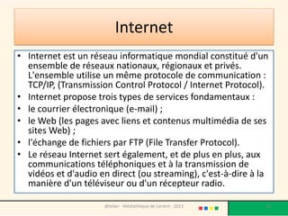 Internet
• Internet est un réseau informatique mondial constitué d'un
  ensemble de réseaux nationaux, régionaux et privés.
  L'ensemble utilise un même protocole de communication :
  TCP/IP, (Transmission Control Protocol / Internet Protocol).
• Internet propose trois types de services fondamentaux :
• le courrier électronique (e-mail) ;
• le Web (les pages avec liens et contenus multimédia de ses
  sites Web) ;
• l'échange de fichiers par FTP (File Transfer Protocol).
• Le réseau Internet sert également, et de plus en plus, aux
  communications téléphoniques et à la transmission de
  vidéos et d'audio en direct (ou streaming), c'est-à-dire à la
  manière d'un téléviseur ou d'un récepteur radio.

                     @telier - Médiathèque de Lorient - 2013   16
 
