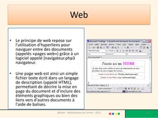 Web

• Le principe de web repose sur
  l'utilisation d'hyperliens pour
  naviguer entre des documents
  (appelés «pages web») grâce à un
  logiciel appelé [navigateur.php3
  navigateur.

• Une page web est ainsi un simple
  fichier texte écrit dans un langage
  de description (appelé HTML),
  permettant de décrire la mise en
  page du document et d'inclure des
  éléments graphiques ou bien des
  liens vers d'autres documents à
  l'aide de balises.
                         @telier - Médiathèque de Lorient - 2013   20
 