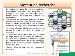 Moteur de recherche
•   Un moteur de recherche est une application
    informatique permettant de rechercher une
    ressource, un moteur de recherche comme
    Google permet d'effectuer des recherches en
    deux étapes.
•    Un moteur de recherche possède un robot
    (appelé aussi crawler ou spider) qui parcoure le
    Web. Les robots vont de liens en liens et stockent
    le contenu des pages qu'ils visitent dans un index.
•    Le moteur offre une interface d'interrogation qui
    permet à l'usager de saisir des termes de
    recherche.
•    Le moteur va ensuite recherche dans son index
    les pages contenant ces termes de recherche. Il
    les classe ensuite en fonctions de certains critères
    de pertinence (occurrence des mots dans la page,
    présence des mots clés, présence des mots dans
    le titre de la page...)
•    Google, Yahoo et Bing sont des moteurs de
    recherche.

                                @telier - Médiathèque de Lorient - 2013   25
 