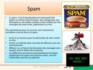 Spam
•   Le spam, c'est le bombardement intempestif des
    boîtes aux lettres électroniques, des newsgroups, des
    télécopieurs, des boîtes vocales et des mobiles par des
    messages de toute sorte, publicitaires ou non.

Plus précisément pour le courriel, sont notamment
considérés comme étant du spam :

•   écrire à un inconnu pour lui demander de venir visiter
    un site,
•   inclure un individu dans une liste de diffusion sans son
    consentement
•   diffuser sur un forum de discussion des messages sans
    rapport avec le thème de ce dernier.
•   Les différents synonymes (essentiellement d'origine
    québécoise) du spam sont courrier-rebut, courrier
    indésirable, pourriel ou polluriel.


                              @telier - Médiathèque de Lorient - 2013   27
 