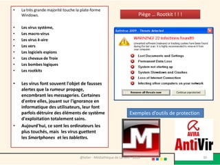 •   La très grande majorité touche la plate-forme
    Windows.                                                              Piège … Rootkit ! ! !

•   Les virus système,
•   Les macro-virus
•   Les virus k-aire
•   Les vers
•   Les logiciels espions
•   Les chevaux de Troie
•   Les bombes logiques
•   Les rootkits


•   Les virus font souvent l'objet de fausses
    alertes que la rumeur propage,
    encombrant les messageries. Certaines
    d'entre elles, jouant sur l'ignorance en
    informatique des utilisateurs, leur font
    parfois détruire des éléments de système                         Exemples d’outils de protection
    d'exploitation totalement sains.
•   Aujourd'hui, ce sont les ordinateurs les
    plus touchés, mais les virus guettent
    les Smartphones et les tablettes.



                                     @telier - Médiathèque de Lorient - 2013                           30
 