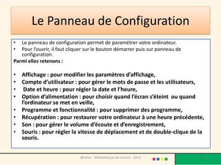 Le Panneau de Configuration
•  Le panneau de configuration permet de paramétrer votre ordinateur.
•  Pour l’ouvrir, il faut cliquer sur le bouton démarrer puis sur panneau de
   configuration.
Parmi elles retenons :

• Affichage : pour modifier les paramètres d’affichage,
• Compte d’utilisateur : pour gérer le mots de passe et les utilisateurs,
• Date et heure : pour régler la date et l’heure,
• Option d’alimentation : pour choisir quand l’écran s’éteint ou quand
  l’ordinateur se met en veille,
• Programme et fonctionnalité : pour supprimer des programme,
• Récupération : pour restaurer votre ordinateur à une heure précédente,
• Son : pour gérer le volume d’écoute et d’enregistrement,
• Souris : pour régler la vitesse de déplacement et de double-clique de la
  souris.


                              @telier - Médiathèque de Lorient - 2013          33
 