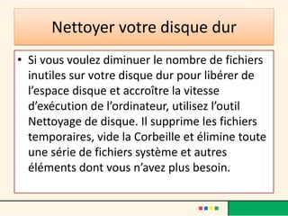 Nettoyer votre disque dur
• Si vous voulez diminuer le nombre de fichiers
  inutiles sur votre disque dur pour libérer de
  l’espace disque et accroître la vitesse
  d’exécution de l’ordinateur, utilisez l’outil
  Nettoyage de disque. Il supprime les fichiers
  temporaires, vide la Corbeille et élimine toute
  une série de fichiers système et autres
  éléments dont vous n’avez plus besoin.
 