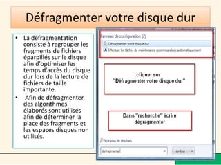 Défragmenter votre disque dur
• La défragmentation
  consiste à regrouper les
  fragments de fichiers
  éparpillés sur le disque
  afin d'optimiser les
  temps d'accès du disque
  dur lors de la lecture de
  fichiers de taille
  importante.
• Afin de défragmenter,
  des algorithmes
  élaborés sont utilisés
  afin de déterminer la
  place des fragments et
  les espaces disques non
  utilisés.
 