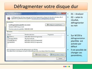Défragmenter votre disque dur
                        •   01 – Analyser
                        •   02 – selon le
                            résultat,
                            défragmenter
                            ou non



                        •   Sur W7/8 la
                            défragmentation
                            planifiée est
                            activée par
                            défaut
                        •   Il est possible de
                            changer ces
                            paramètres,
 