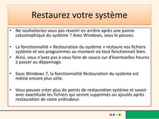 Restaurez votre système
• Ne souhaiteriez-vous pas revenir en arrière après une panne
  catastrophique du système ? Avec Windows, vous le pouvez.

• La fonctionnalité « Restauration du système » restaure vos fichiers
  système et vos programmes au moment où tout fonctionnait bien.
• Ainsi, vous n’avez pas à vous faire de soucis sur d’éventuelles heures
  à passer au dépannage.

• Sous Windows 7, la fonctionnalité Restauration du système est
  même encore plus utile.

• Vous pouvez créer plus de points de restauration système et savoir
  avec exactitude les fichiers qui seront supprimés ou ajoutés après
  restauration de votre ordinateur.
 