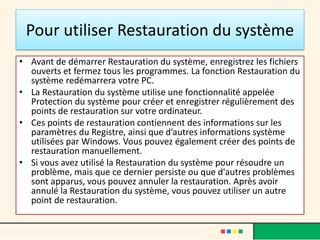 Pour utiliser Restauration du système
• Avant de démarrer Restauration du système, enregistrez les fichiers
  ouverts et fermez tous les programmes. La fonction Restauration du
  système redémarrera votre PC.
• La Restauration du système utilise une fonctionnalité appelée
  Protection du système pour créer et enregistrer régulièrement des
  points de restauration sur votre ordinateur.
• Ces points de restauration contiennent des informations sur les
  paramètres du Registre, ainsi que d’autres informations système
  utilisées par Windows. Vous pouvez également créer des points de
  restauration manuellement.
• Si vous avez utilisé la Restauration du système pour résoudre un
  problème, mais que ce dernier persiste ou que d'autres problèmes
  sont apparus, vous pouvez annuler la restauration. Après avoir
  annulé la Restauration du système, vous pouvez utiliser un autre
  point de restauration.
 