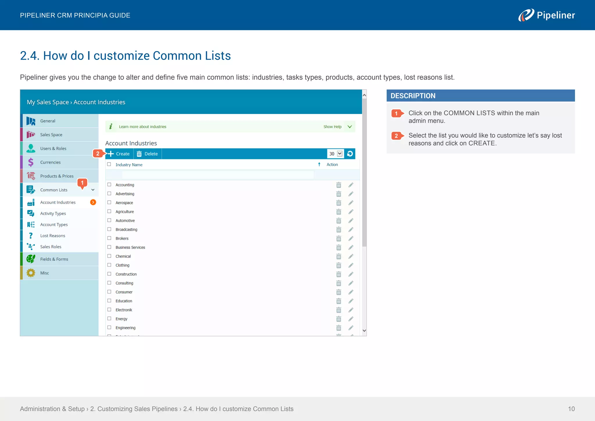 2.4. How do I customize Common Lists
Pipeliner gives you the change to alter and define five main common lists: industries, tasks types, products, account types, lost reasons list.
Administration & Setup › 2. Customizing Sales Pipelines › 2.4. How do I customize Common Lists
Pipeliner CRM Principia Guide
10
DESCRIPTION
1 Click on the COMMON LISTS within the main
admin menu.
2 Select the list you would like to customize let’s say lost
reasons and click on CREATE.
2
1
 