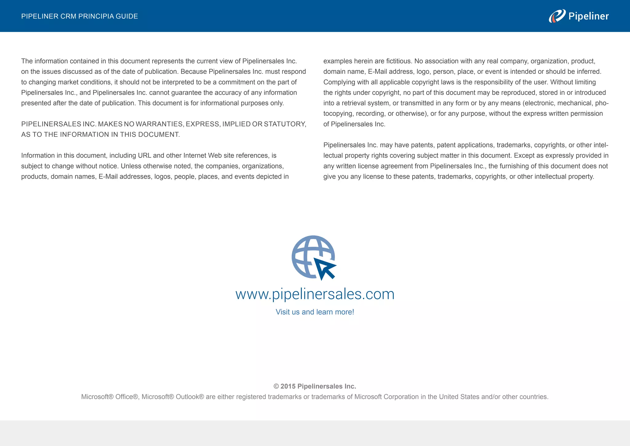© 2015 Pipelinersales Inc.
Microsoft® Office®, Microsoft® Outlook® are either registered trademarks or trademarks of Microsoft Corporation in the United States and/or other countries.
www.pipelinersales.com
Visit us and learn more!
The information contained in this document represents the current view of Pipelinersales Inc.
on the issues discussed as of the date of publication. Because Pipelinersales Inc. must respond
to changing market conditions, it should not be interpreted to be a commitment on the part of
Pipelinersales Inc., and Pipelinersales Inc. cannot guarantee the accuracy of any information
presented after the date of publication. This document is for informational purposes only.
PIPELINERSALES INC. MAKES NO WARRANTIES, EXPRESS, IMPLIED OR STATUTORY,
AS TO THE INFORMATION IN THIS DOCUMENT.
Information in this document, including URL and other Internet Web site references, is
subject to change without notice. Unless otherwise noted, the companies, organizations,
products, domain names, E-Mail addresses, logos, people, places, and events depicted in
examples herein are fictitious. No association with any real company, organization, product,
domain name, E-Mail address, logo, person, place, or event is intended or should be inferred.
Complying with all applicable copyright laws is the responsibility of the user. Without limiting
the rights under copyright, no part of this document may be reproduced, stored in or introduced
into a retrieval system, or transmitted in any form or by any means (electronic, mechanical, pho-
tocopying, recording, or otherwise), or for any purpose, without the express written permission
of Pipelinersales Inc.
Pipelinersales Inc. may have patents, patent applications, trademarks, copyrights, or other intel-
lectual property rights covering subject matter in this document. Except as expressly provided in
any written license agreement from Pipelinersales Inc., the furnishing of this document does not
give you any license to these patents, trademarks, copyrights, or other intellectual property.
Pipeliner CRM Principia Guide
 