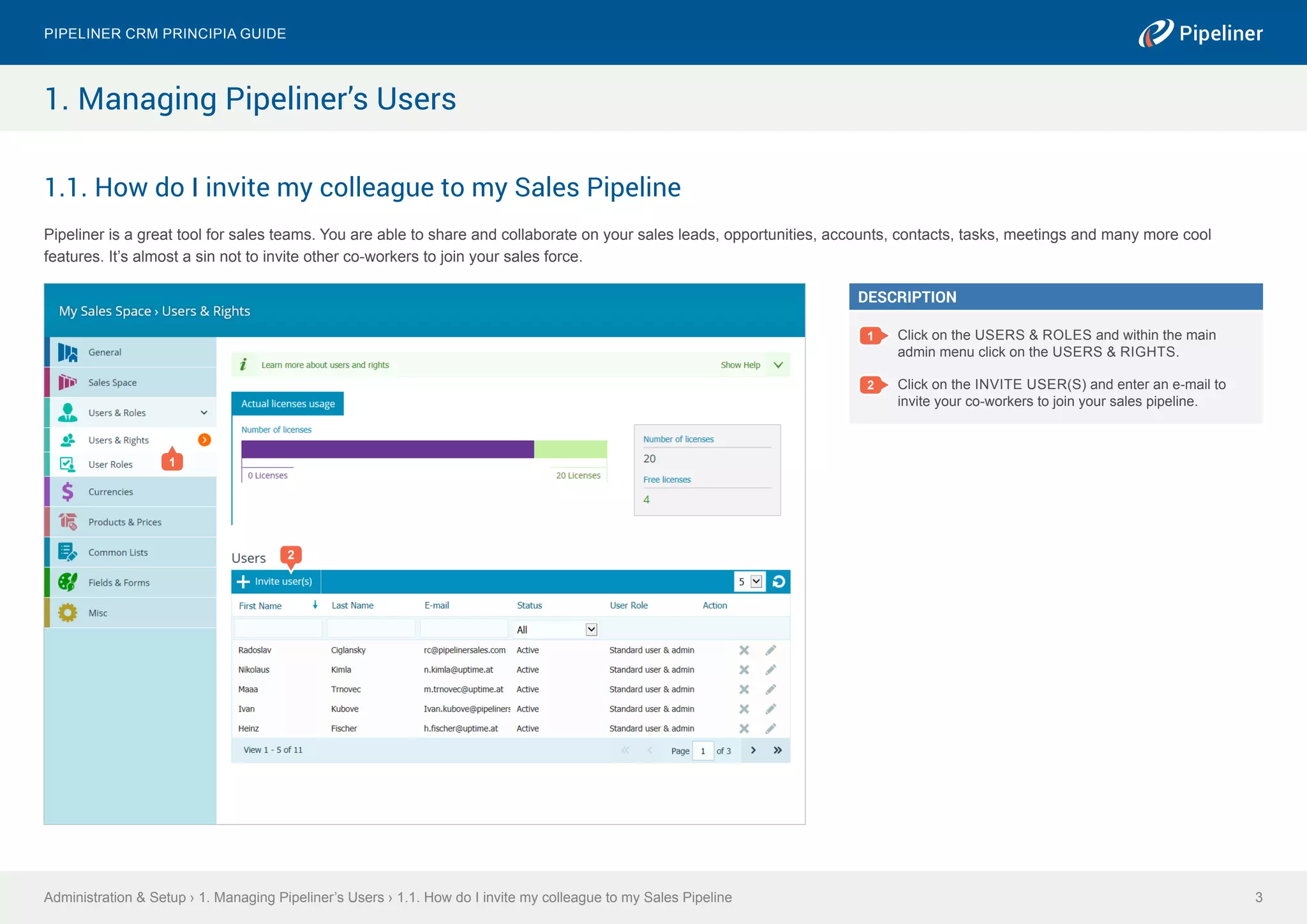 1.1. How do I invite my colleague to my Sales Pipeline
Pipeliner is a great tool for sales teams. You are able to share and collaborate on your sales leads, opportunities, accounts, contacts, tasks, meetings and many more cool
features. It’s almost a sin not to invite other co-workers to join your sales force.
Administration & Setup › 1. Managing Pipeliner’s Users › 1.1. How do I invite my colleague to my Sales Pipeline
Pipeliner CRM Principia Guide
3
1. Managing Pipeliner’s Users
2
DESCRIPTION
1 Click on the USERS & ROLES and within the main
admin menu click on the USERS & RIGHTS.
2 Click on the INVITE USER(S) and enter an e-mail to
invite your co-workers to join your sales pipeline.
1
 