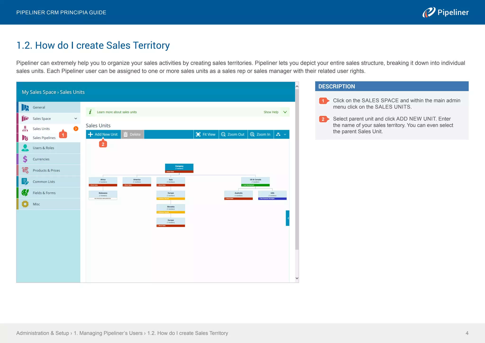 1.2. How do I create Sales Territory
Pipeliner can extremely help you to organize your sales activities by creating sales territories. Pipeliner lets you depict your entire sales structure, breaking it down into individual
sales units. Each Pipeliner user can be assigned to one or more sales units as a sales rep or sales manager with their related user rights.
Administration & Setup › 1. Managing Pipeliner’s Users › 1.2. How do I create Sales Territory
Pipeliner CRM Principia Guide
4
DESCRIPTION
1 Click on the SALES SPACE and within the main admin
menu click on the SALES UNITS.
2 Select parent unit and click ADD NEW UNIT. Enter
the name of your sales territory. You can even select
the parent Sales Unit.
1
2
 