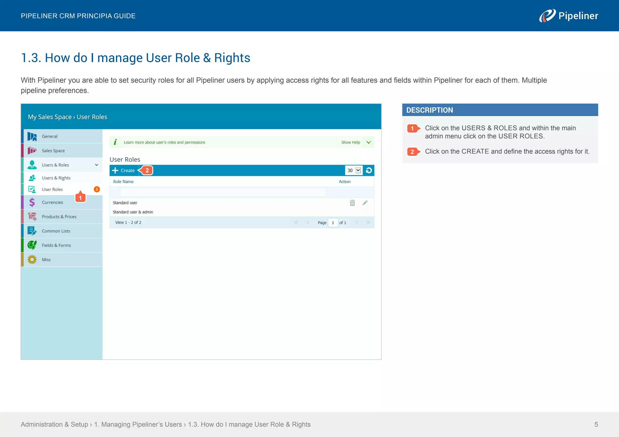 1.3. How do I manage User Role & Rights
With Pipeliner you are able to set security roles for all Pipeliner users by applying access rights for all features and fields within Pipeliner for each of them. Multiple
pipeline preferences.
Administration & Setup › 1. Managing Pipeliner’s Users › 1.3. How do I manage User Role & Rights
Pipeliner CRM Principia Guide
5
DESCRIPTION
1 Click on the USERS & ROLES and within the main
admin menu click on the USER ROLES.
2 Click on the CREATE and define the access rights for it.
1
2
 