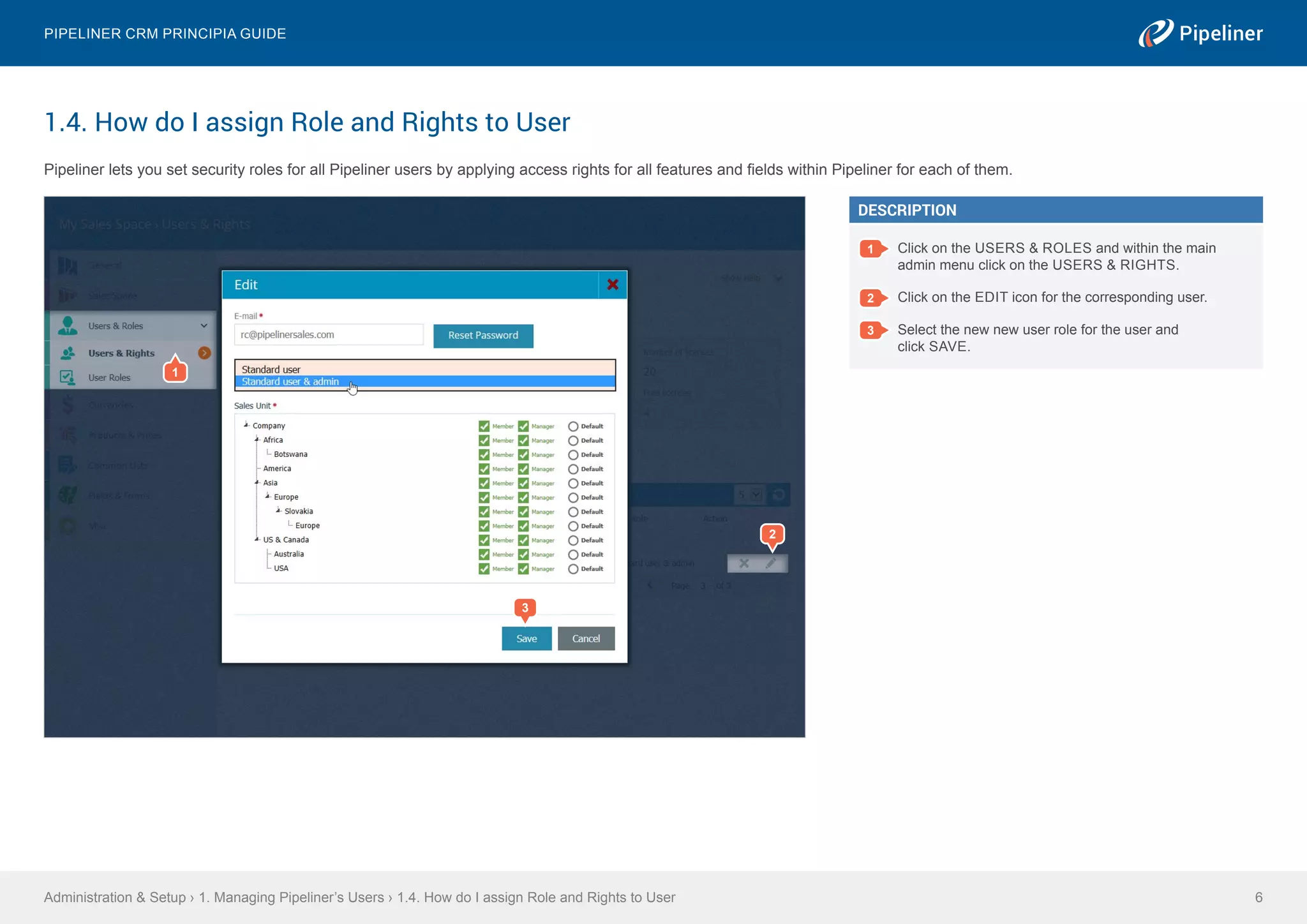 1.4. How do I assign Role and Rights to User
Pipeliner lets you set security roles for all Pipeliner users by applying access rights for all features and fields within Pipeliner for each of them.
Administration & Setup › 1. Managing Pipeliner’s Users › 1.4. How do I assign Role and Rights to User
Pipeliner CRM Principia Guide
6
1
3
2
DESCRIPTION
1 Click on the USERS & ROLES and within the main
admin menu click on the USERS & RIGHTS.
2 Click on the EDIT icon for the corresponding user.
3 Select the new new user role for the user and
click SAVE.
 