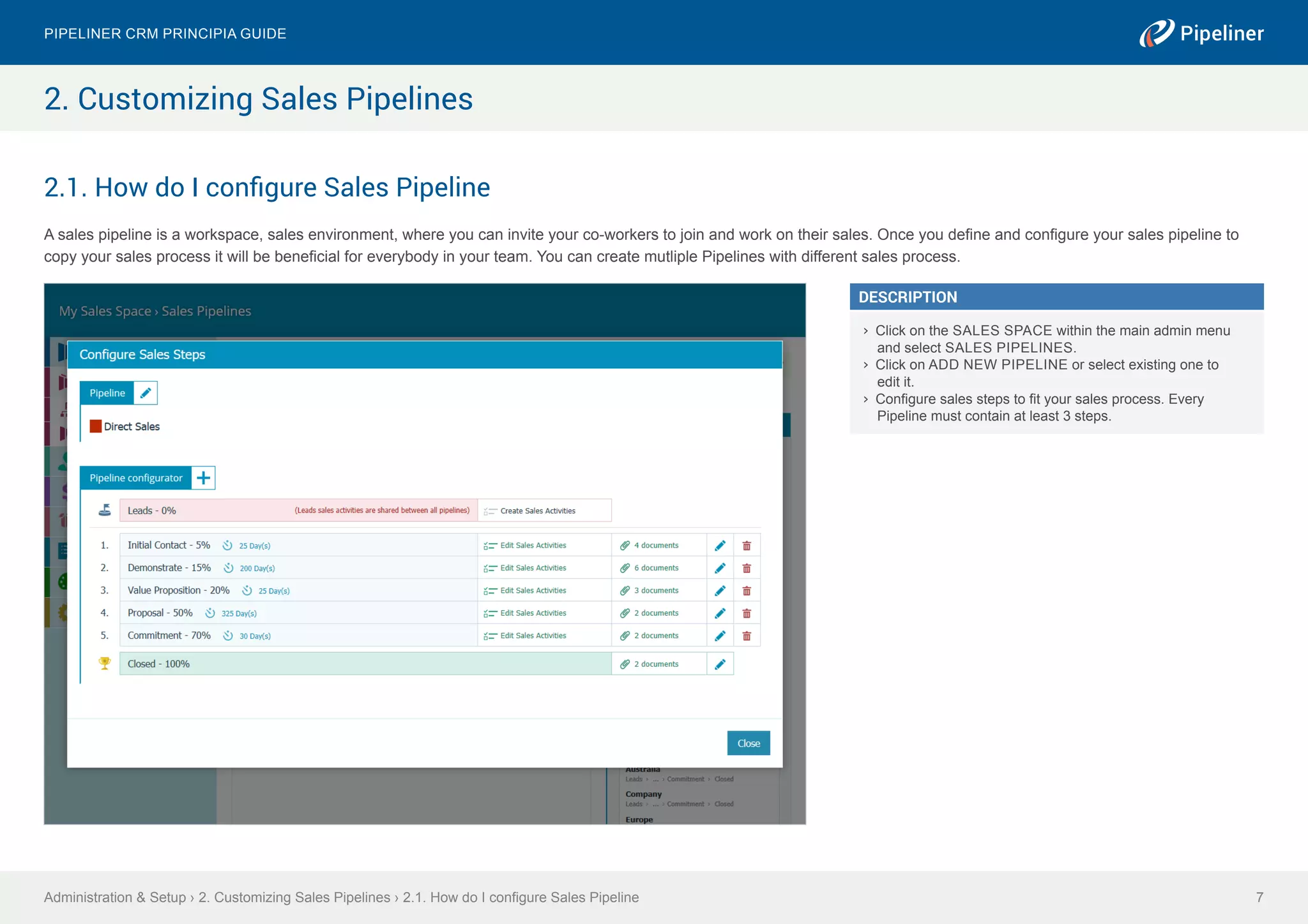 2.1. How do I configure Sales Pipeline
A sales pipeline is a workspace, sales environment, where you can invite your co-workers to join and work on their sales. Once you define and configure your sales pipeline to
copy your sales process it will be beneficial for everybody in your team. You can create mutliple Pipelines with different sales process.
Administration & Setup › 2. Customizing Sales Pipelines › 2.1. How do I configure Sales Pipeline
Pipeliner CRM Principia Guide
7
2. Customizing Sales Pipelines
DESCRIPTION
›› Click on the SALES SPACE within the main admin menu
and select SALES PIPELINES.
›› Click on ADD NEW PIPELINE or select existing one to
edit it.
›› Configure sales steps to fit your sales process. Every
Pipeline must contain at least 3 steps.
 