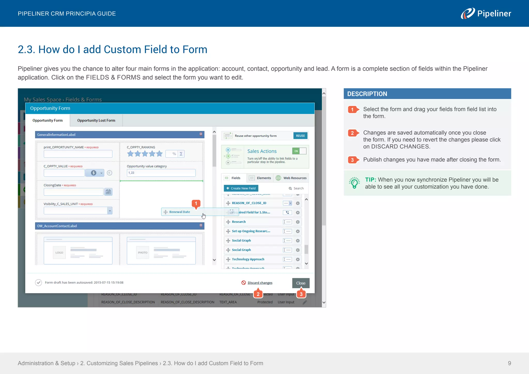 2.3. How do I add Custom Field to Form
Pipeliner gives you the chance to alter four main forms in the application: account, contact, opportunity and lead. A form is a complete section of fields within the Pipeliner
application. Click on the FIELDS & FORMS and select the form you want to edit.
Administration & Setup › 2. Customizing Sales Pipelines › 2.3. How do I add Custom Field to Form
Pipeliner CRM Principia Guide
9
DESCRIPTION
1 Select the form and drag your fields from field list into
the form.
2 Changes are saved automatically once you close
the form. If you need to revert the changes please click
on DISCARD CHANGES.
3 Publish changes you have made after closing the form.
1
TIP: When you now synchronize Pipeliner you will be
able to see all your customization you have done.
2 3
 