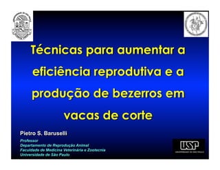 Técnicas para aumentar a
      eficiência reprodutiva e a
      produção de bezerros em
                      vacas de corte
Pietro S. Baruselli
Professor
Departamento de Reprodução Animal
Faculdade de Medicina Veterinária e Zootecnia
Universidade de São Paulo
 