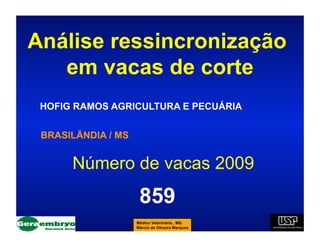 Análise ressincronização
   em vacas de corte
 HOFIG RAMOS AGRICULTURA E PECUÁRIA


 BRASILÄNDIA / MS


      Número de vacas 2009
                     859
                    Médico Veterinário , MS:
                    Márcio de Oliveira Marques
 