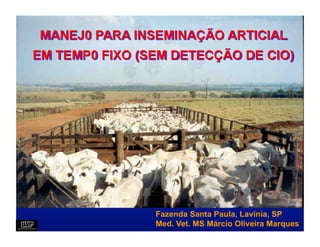 MANEJ0 PARA INSEMINAÇÃO ARTICIAL
EM TEMP0 FIXO (SEM DETECÇÃO DE CIO)




                Fazenda Santa Paula, Lavínia, SP
                Med. Vet. MS Márcio Oliveira Marques
 