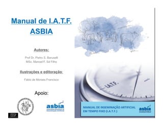 Manual de I.A.T.F.
    ASBIA

           Autores:

    Prof Dr. Pietro S. Baruselli
     MSc. Manoel F. Sá Filho


  Ilustrações e editoração:

    Fábio de Moraes Francisco



            Apoio:
 