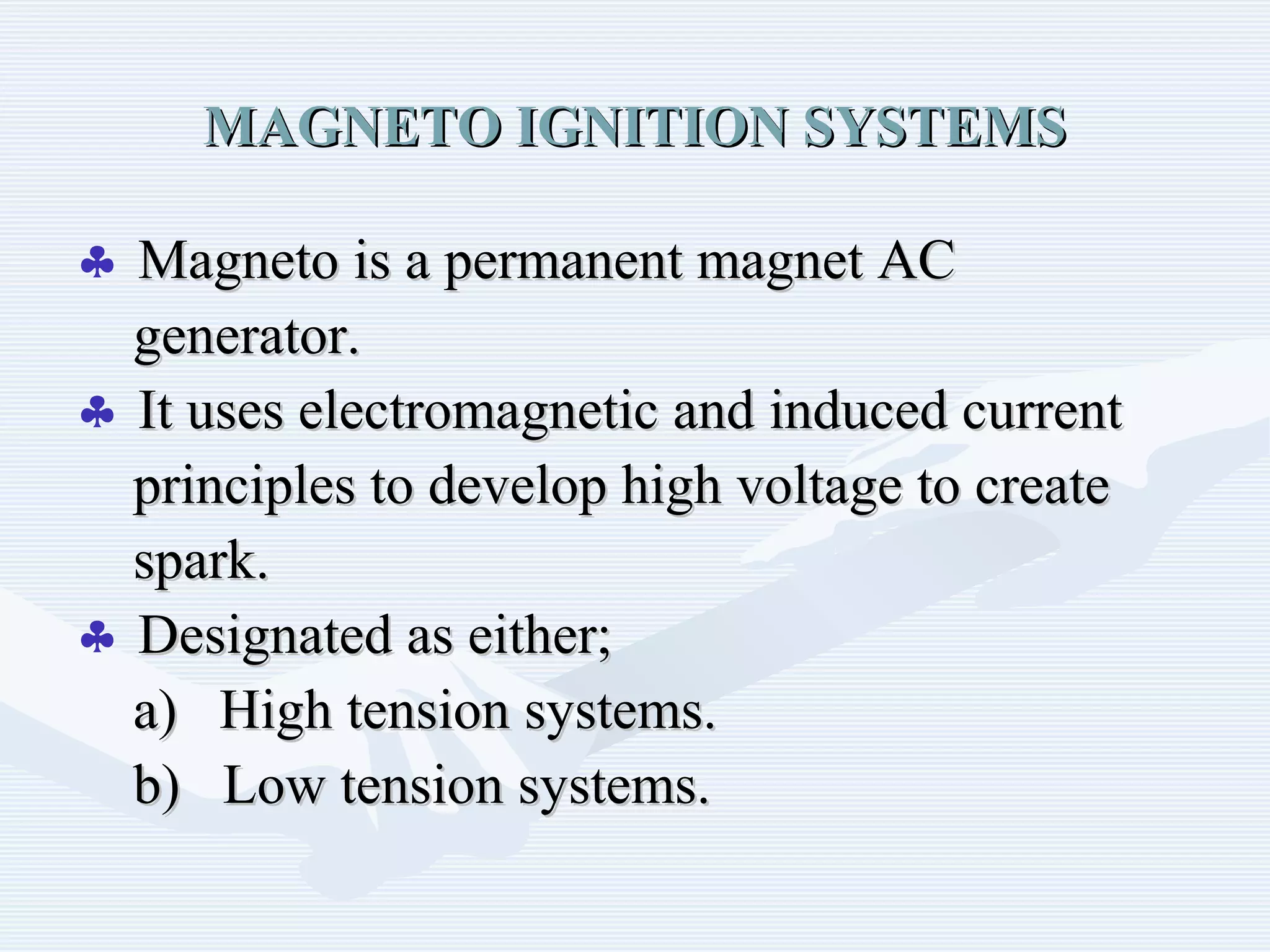 MAGNETO IGNITION SYSTEMSMAGNETO IGNITION SYSTEMS
♣ Magneto is a permanent magnet ACMagneto is a permanent magnet AC
generator.generator.
♣ It uses electromagnetic and induced currentIt uses electromagnetic and induced current
principles to develop high voltage to createprinciples to develop high voltage to create
spark.spark.
♣ Designated as either;Designated as either;
a) High tension systems.a) High tension systems.
b) Low tension systems.b) Low tension systems.
 