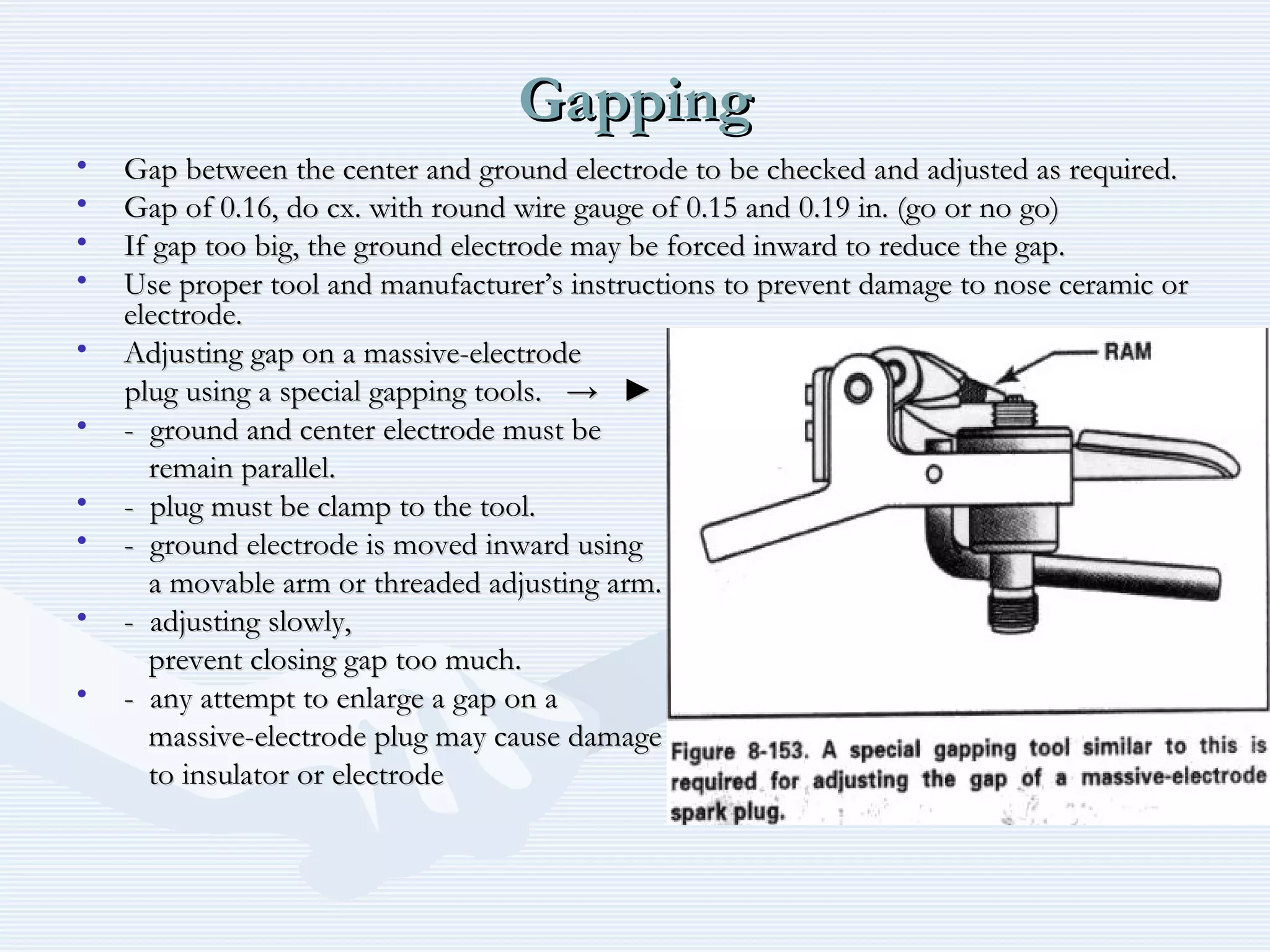 GappingGapping
• Gap between the center and ground electrode to be checked and adjusted as required.Gap between the center and ground electrode to be checked and adjusted as required.
• Gap of 0.16, do cx. with round wire gauge of 0.15 and 0.19 in. (go or no go)Gap of 0.16, do cx. with round wire gauge of 0.15 and 0.19 in. (go or no go)
• If gap too big, the ground electrode may be forced inward to reduce the gap.If gap too big, the ground electrode may be forced inward to reduce the gap.
• Use proper tool and manufacturer’s instructions to prevent damage to nose ceramic orUse proper tool and manufacturer’s instructions to prevent damage to nose ceramic or
electrode.electrode.
• Adjusting gap on a massive-electrodeAdjusting gap on a massive-electrode
plug using a special gapping tools.plug using a special gapping tools. → ►→ ►
• - ground and center electrode must be- ground and center electrode must be
remain parallel.remain parallel.
• - plug must be clamp to the tool.- plug must be clamp to the tool.
• - ground electrode is moved inward using- ground electrode is moved inward using
a movable arm or threaded adjusting arm.a movable arm or threaded adjusting arm.
• - adjusting slowly,- adjusting slowly,
prevent closing gap too much.prevent closing gap too much.
• - any attempt to enlarge a gap on a- any attempt to enlarge a gap on a
massive-electrode plug may cause damagemassive-electrode plug may cause damage
to insulator or electrodeto insulator or electrode
 