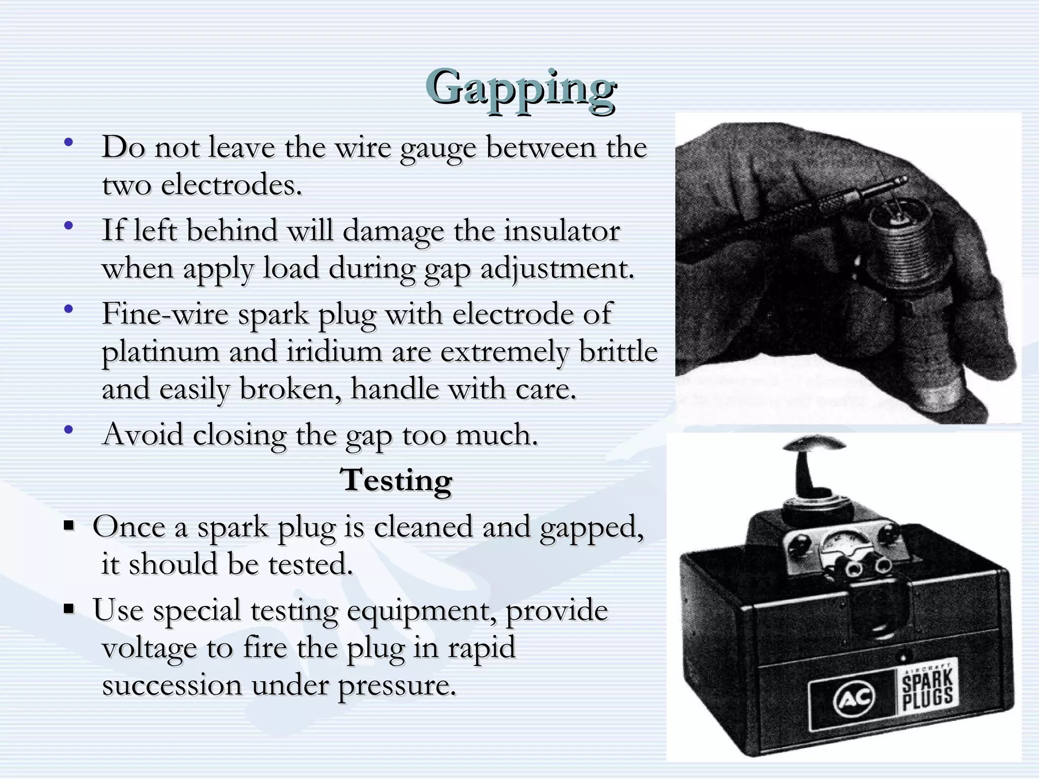 GappingGapping
• Do not leave the wire gauge between theDo not leave the wire gauge between the
two electrodes.two electrodes.
• If left behind will damage the insulatorIf left behind will damage the insulator
when apply load during gap adjustment.when apply load during gap adjustment.
• Fine-wire spark plug with electrode ofFine-wire spark plug with electrode of
platinum and iridium are extremely brittleplatinum and iridium are extremely brittle
and easily broken, handle with care.and easily broken, handle with care.
• Avoid closing the gap too much.Avoid closing the gap too much.
TestingTesting
▪▪ Once a spark plug is cleaned and gapped,Once a spark plug is cleaned and gapped,
it should be tested.it should be tested.
▪▪ Use special testing equipment, provideUse special testing equipment, provide
voltage to fire the plug in rapidvoltage to fire the plug in rapid
succession under pressure.succession under pressure.
 